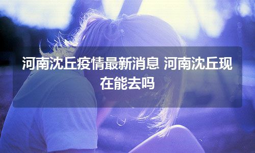 河南沈丘疫情最新消息 河南沈丘现在能去吗