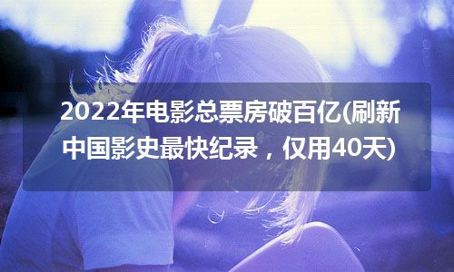 2022年电影总票房破百亿(刷新中国影史最快纪录，仅用40天)