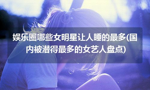 娱乐圈哪些女明星让人睡的最多(国内被潜得最多的女艺人盘点)