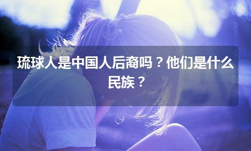 琉球人是中国人后裔吗？他们是什么民族？